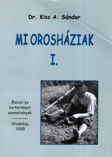 Mi Orosháziak I. - Életúti és kortörténeti szemelvények - Kiss A. Sándor