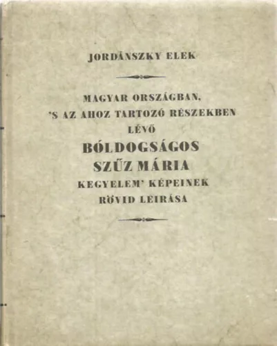 Jordánszky Elek: Magyar Országban, 's az ahoz tartozó Részekben lévő bóldogságos Szűz Mária kegyelem' Képeinek rövid leirása