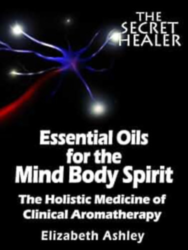 Elizabeth Ashley: Essential Oils for the Mind Body Spirit - The Holistic Medicine of Clinical Aromatherapy