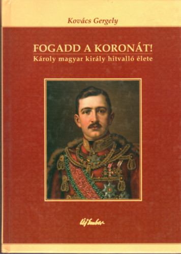 Fogadd a koronát! - Károly magyar király hitvalló élete - Kovács Gergely